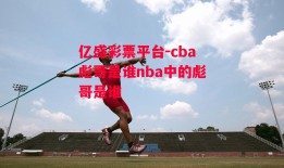 亿盛彩票平台-cba彪哥是谁nba中的彪哥是谁